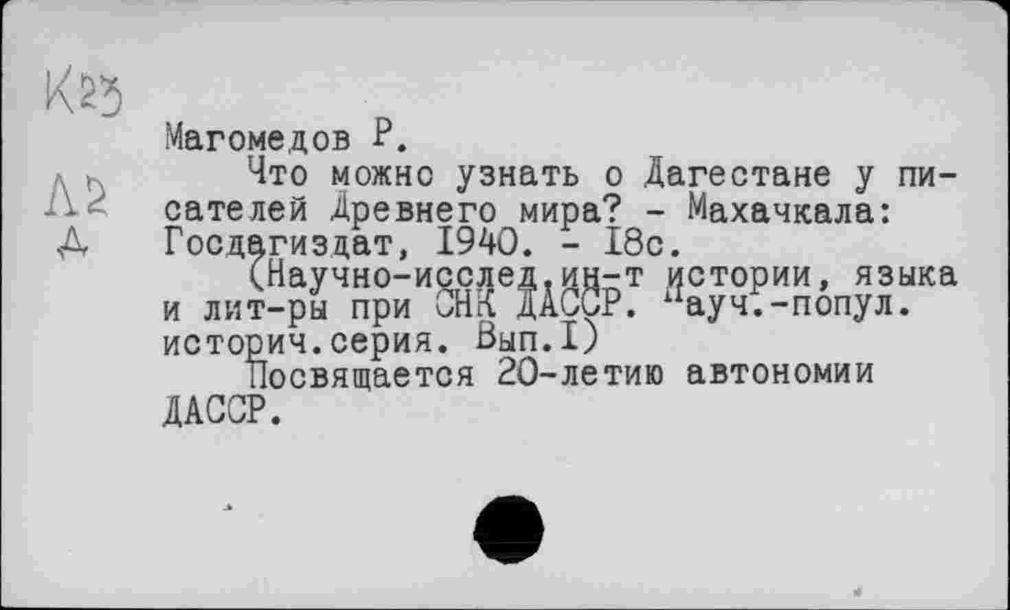 ﻿KS5
Л2
A
Магомедов P.
Что можно узнать о Дагестане у писателей Древнего мира? - Махачкала: Госдагиздат, 1940. - 18с.
(Научно-исслед,ин-т истории, языка и лит-ры при ОН К ДАССР. хіауч.-попул. историч.серия. 0ЫП.1)
посвящается 20-летию автономии ДАССР.